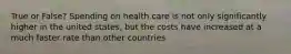 True or False? Spending on health care is not only significantly higher in the united states, but the costs have increased at a much faster rate than other countries