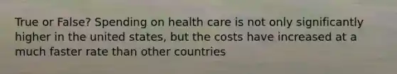 True or False? Spending on health care is not only significantly higher in the united states, but the costs have increased at a much faster rate than other countries