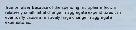 True or false? Because of the spending multiplier effect, a relatively small initial change in aggregate expenditures can eventually cause a relatively large change in aggregate expenditures.