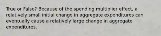 True or False? Because of the spending multiplier effect, a relatively small initial change in aggregate expenditures can eventually cause a relatively large change in aggregate expenditures.