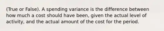 (True or False). A spending variance is the difference between how much a cost should have been, given the actual level of activity, and the actual amount of the cost for the period.