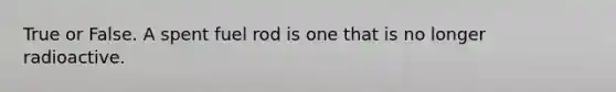 True or False. A spent fuel rod is one that is no longer radioactive.
