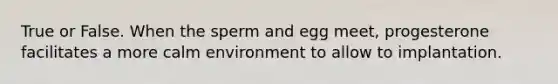 True or False. When the sperm and egg meet, progesterone facilitates a more calm environment to allow to implantation.