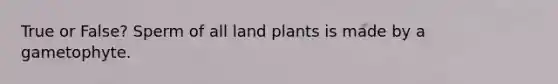 True or False? Sperm of all land plants is made by a gametophyte.