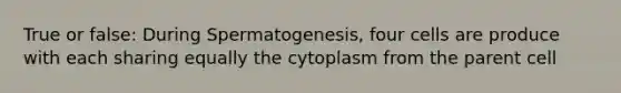 True or false: During Spermatogenesis, four cells are produce with each sharing equally the cytoplasm from the parent cell