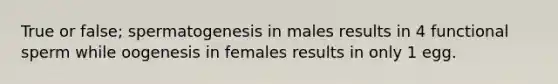 True or false; spermatogenesis in males results in 4 functional sperm while oogenesis in females results in only 1 egg.