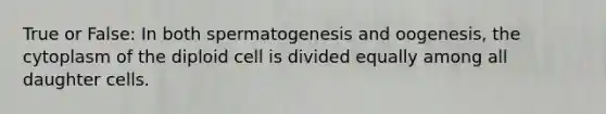 True or False: In both spermatogenesis and oogenesis, the cytoplasm of the diploid cell is divided equally among all daughter cells.