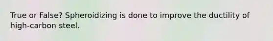 True or False? Spheroidizing is done to improve the ductility of high-carbon steel.