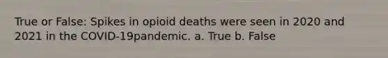 True or False: Spikes in opioid deaths were seen in 2020 and 2021 in the COVID-19pandemic. a. True b. False