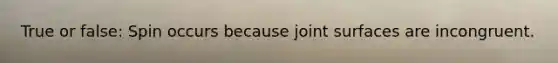 True or false: Spin occurs because joint surfaces are incongruent.