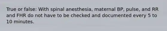 True or false: With spinal anesthesia, maternal BP, pulse, and RR and FHR do not have to be checked and documented every 5 to 10 minutes.