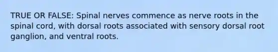 TRUE OR FALSE: Spinal nerves commence as nerve roots in the spinal cord, with dorsal roots associated with sensory dorsal root ganglion, and ventral roots.