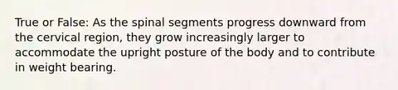 True or False: As the spinal segments progress downward from the cervical region, they grow increasingly larger to accommodate the upright posture of the body and to contribute in weight bearing.