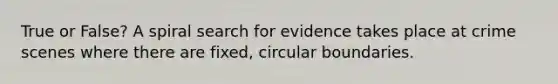 True or False? A spiral search for evidence takes place at crime scenes where there are fixed, circular boundaries.