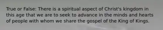 True or False: There is a spiritual aspect of Christ's kingdom in this age that we are to seek to advance in the minds and hearts of people with whom we share the gospel of the King of Kings.