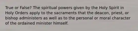 True or False? The spiritual powers given by the Holy Spirit in Holy Orders apply to the sacraments that the deacon, priest, or bishop administers as well as to the personal or moral character of the ordained minister himself.