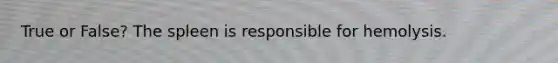True or False? The spleen is responsible for hemolysis.