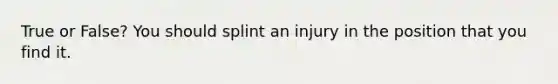 True or False? You should splint an injury in the position that you find it.