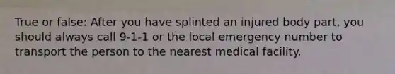 True or false: After you have splinted an injured body part, you should always call 9-1-1 or the local emergency number to transport the person to the nearest medical facility.