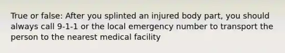 True or false: After you splinted an injured body part, you should always call 9-1-1 or the local emergency number to transport the person to the nearest medical facility