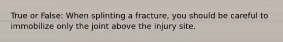 True or False: When splinting a fracture, you should be careful to immobilize only the joint above the injury site.