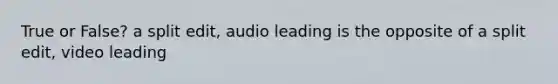 True or False? a split edit, audio leading is the opposite of a split edit, video leading