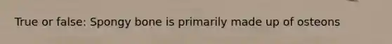True or false: Spongy bone is primarily made up of osteons