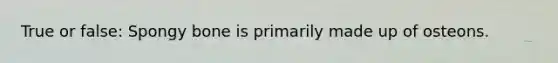 True or false: Spongy bone is primarily made up of osteons.
