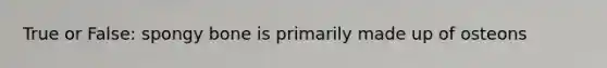 True or False: spongy bone is primarily made up of osteons