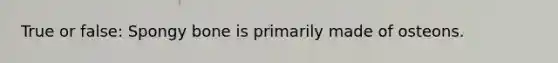 True or false: Spongy bone is primarily made of osteons.