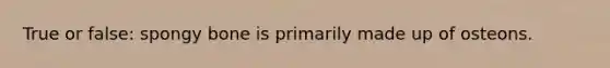 True or false: spongy bone is primarily made up of osteons.