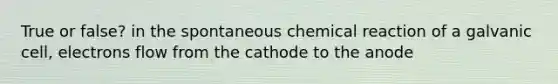 True or false? in the spontaneous chemical reaction of a galvanic cell, electrons flow from the cathode to the anode