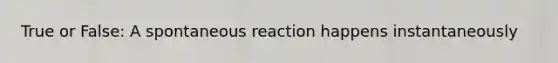 True or False: A spontaneous reaction happens instantaneously