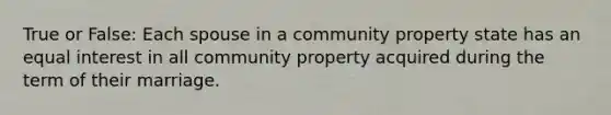 True or False: Each spouse in a community property state has an equal interest in all community property acquired during the term of their marriage.