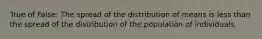 True of False: The spread of the distribution of means is less than the spread of the distribution of the population of individuals.