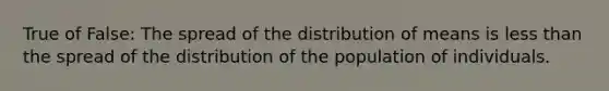 True of False: The spread of the distribution of means is less than the spread of the distribution of the population of individuals.