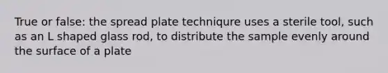 True or false: the spread plate techniqure uses a sterile tool, such as an L shaped glass rod, to distribute the sample evenly around the surface of a plate