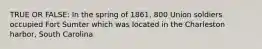 TRUE OR FALSE: In the spring of 1861, 800 Union soldiers occupied Fort Sumter which was located in the Charleston harbor, South Carolina