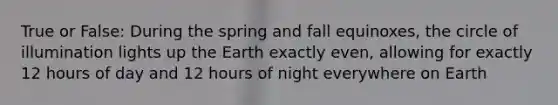 True or False: During the spring and fall equinoxes, the circle of illumination lights up the Earth exactly even, allowing for exactly 12 hours of day and 12 hours of night everywhere on Earth