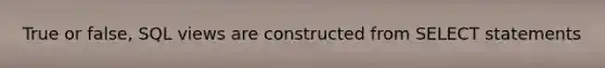 True or false, SQL views are constructed from SELECT statements