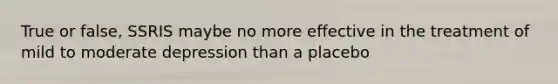 True or false, SSRIS maybe no more effective in the treatment of mild to moderate depression than a placebo