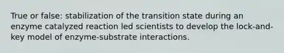 True or false: stabilization of the transition state during an enzyme catalyzed reaction led scientists to develop the lock-and-key model of enzyme-substrate interactions.