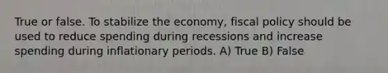 True or false. To stabilize the economy, <a href='https://www.questionai.com/knowledge/kPTgdbKdvz-fiscal-policy' class='anchor-knowledge'>fiscal policy</a> should be used to reduce spending during recessions and increase spending during inflationary periods. A) True B) False