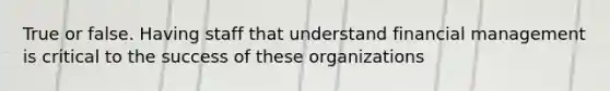 True or false. Having staff that understand financial management is critical to the success of these organizations