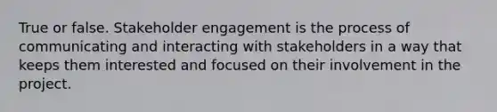 True or false. Stakeholder engagement is the process of communicating and interacting with stakeholders in a way that keeps them interested and focused on their involvement in the project.