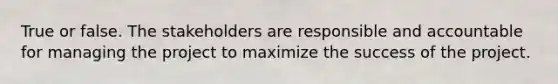 True or false. The stakeholders are responsible and accountable for managing the project to maximize the success of the project.