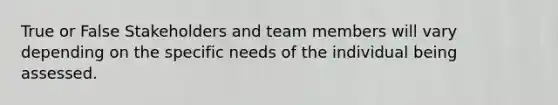 True or False Stakeholders and team members will vary depending on the specific needs of the individual being assessed.