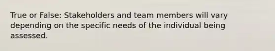 True or False: Stakeholders and team members will vary depending on the specific needs of the individual being assessed.