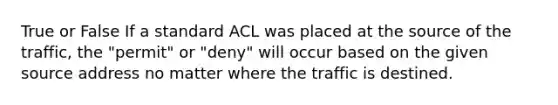 True or False If a standard ACL was placed at the source of the traffic, the "permit" or "deny" will occur based on the given source address no matter where the traffic is destined.