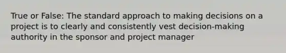 True or False: The standard approach to making decisions on a project is to clearly and consistently vest decision-making authority in the sponsor and project manager